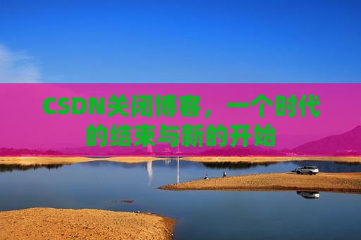 CSDN关闭博客，一个时代的结束与新的开始